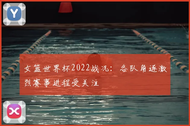 女篮世界杯2022战况：各队角逐激烈赛事进程受关注