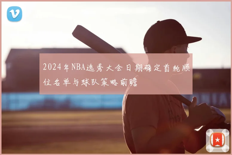 2024年NBA选秀大会日期确定首轮顺位名单与球队策略前瞻