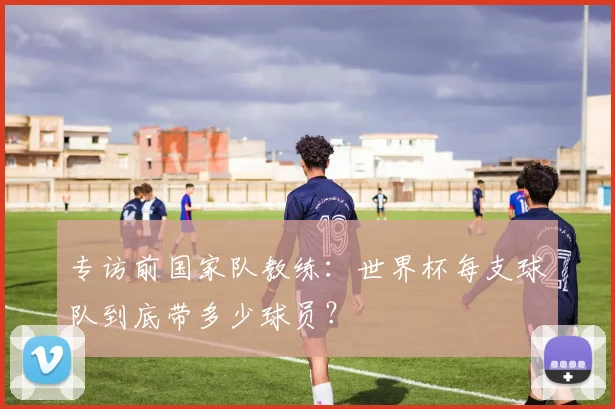 专访前国家队教练:世界杯每支球队到底带多少球员?