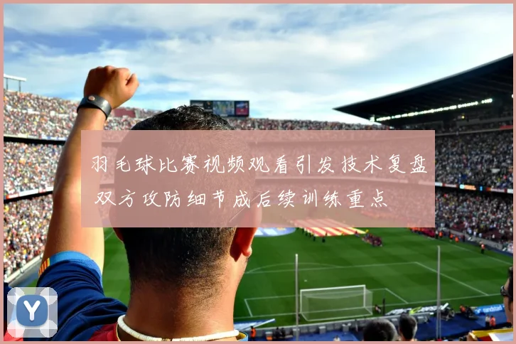 羽毛球比赛视频观看引发技术复盘 双方攻防细节成后续训练重点