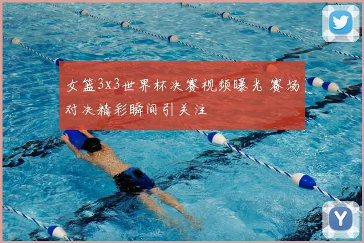 女篮3x3世界杯决赛视频曝光 赛场对决精彩瞬间引关注