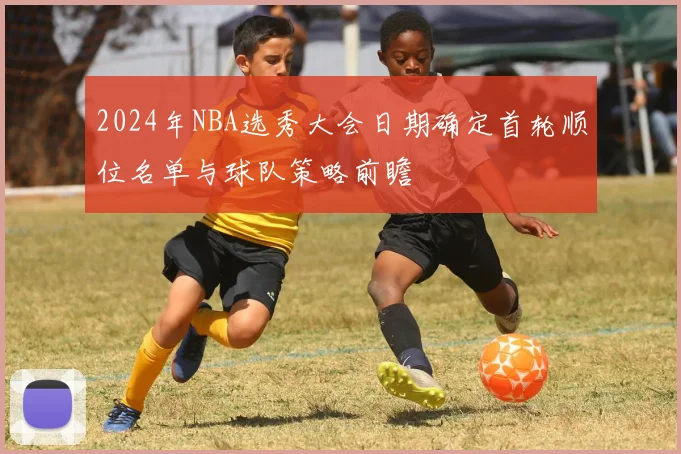 2024年NBA选秀大会日期确定首轮顺位名单与球队策略前瞻
