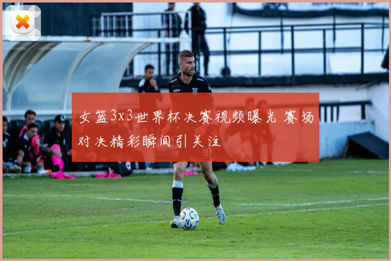 女篮3x3世界杯决赛视频曝光 赛场对决精彩瞬间引关注