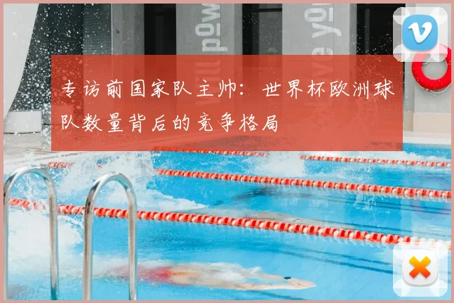 专访前国家队主帅：世界杯欧洲球队数量背后的竞争格局