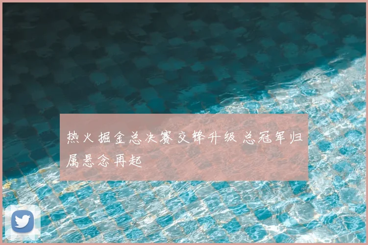 热火掘金总决赛交锋升级 总冠军归属悬念再起
