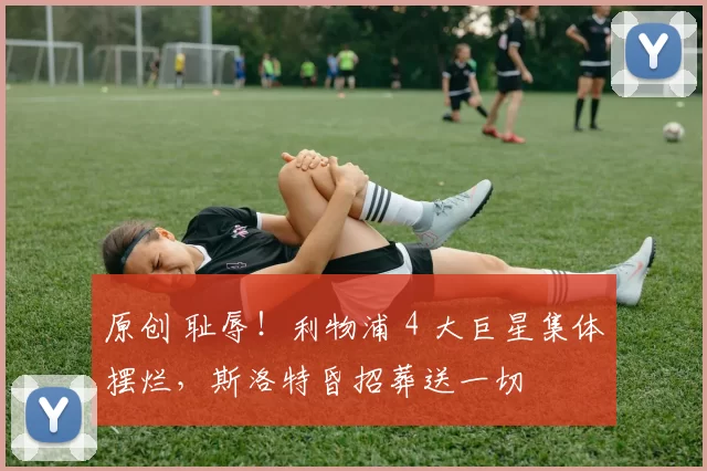 原创 耻辱！利物浦 4 大巨星集体摆烂，斯洛特昏招葬送一切