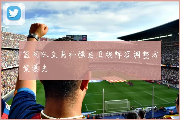 篮网队交易补强后卫线阵容调整方案曝光