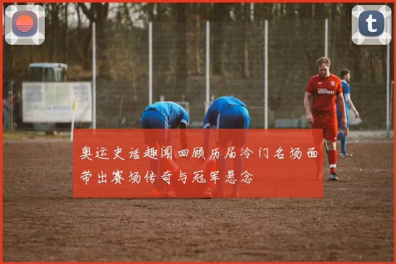 奥运史话趣闻回顾历届冷门名场面带出赛场传奇与冠军悬念