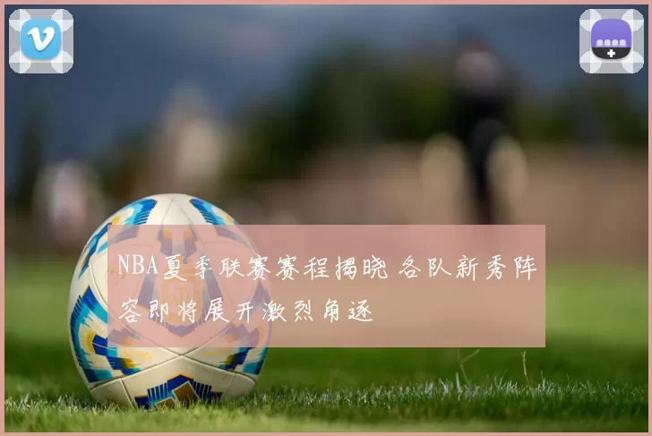 NBA夏季联赛赛程揭晓 各队新秀阵容即将展开激烈角逐