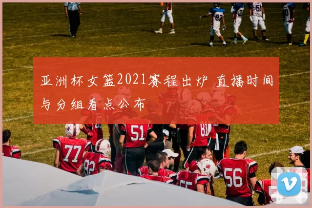 亚洲杯女篮2021赛程出炉 直播时间与分组看点公布