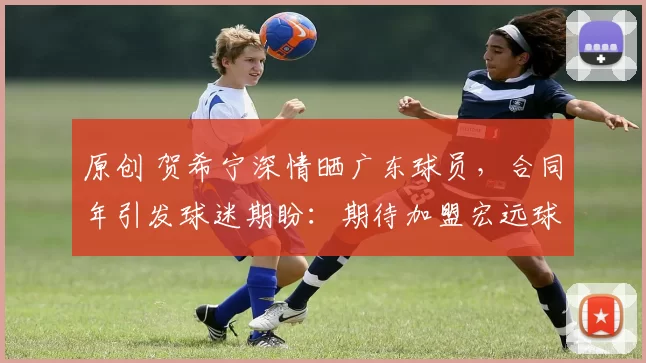 原创 贺希宁深情晒广东球员，合同年引发球迷期盼：期待加盟宏远球队