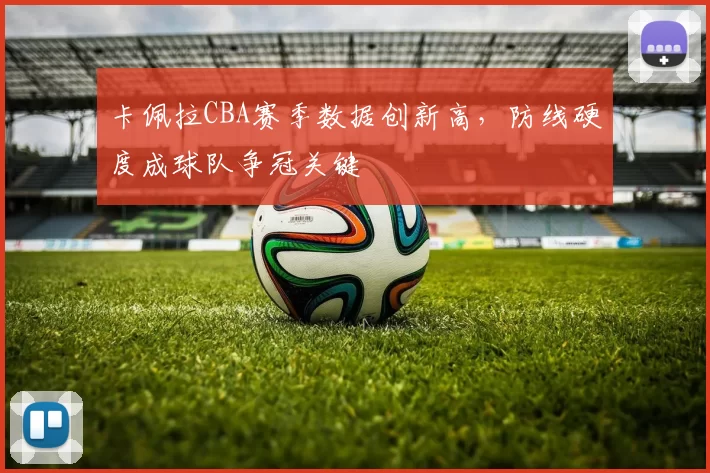 卡佩拉CBA赛季数据创新高，防线硬度成球队争冠关键
