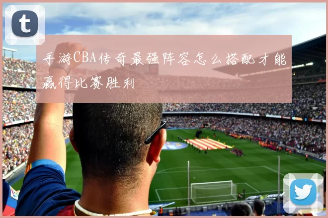 手游CBA传奇最强阵容怎么搭配才能赢得比赛胜利