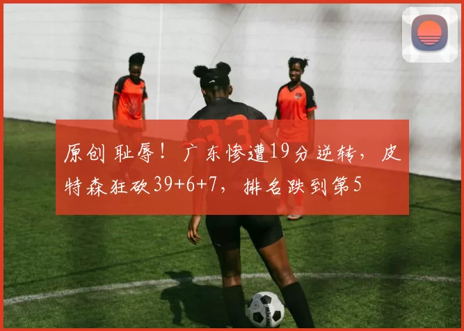 原创 耻辱！广东惨遭19分逆转，皮特森狂砍39+6+7，排名跌到第5