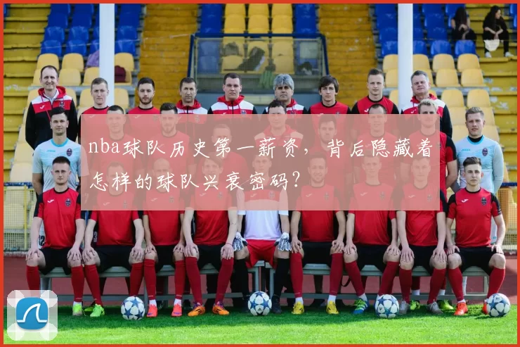 nba球队历史第一薪资，背后隐藏着怎样的球队兴衰密码？