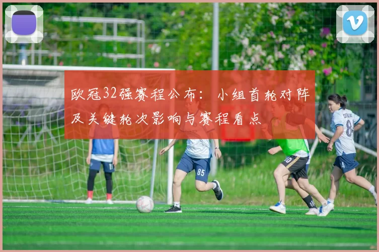 欧冠32强赛程公布：小组首轮对阵及关键轮次影响与赛程看点