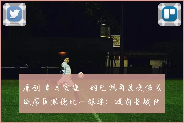 原创 皇马官宣！姆巴佩再度受伤或缺席国家德比，球迷：提前备战世界杯