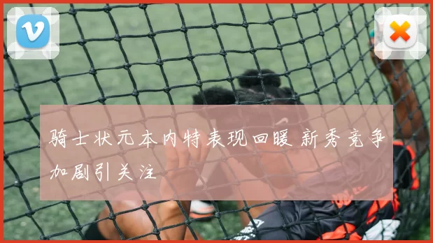 骑士状元本内特表现回暖 新秀竞争加剧引关注