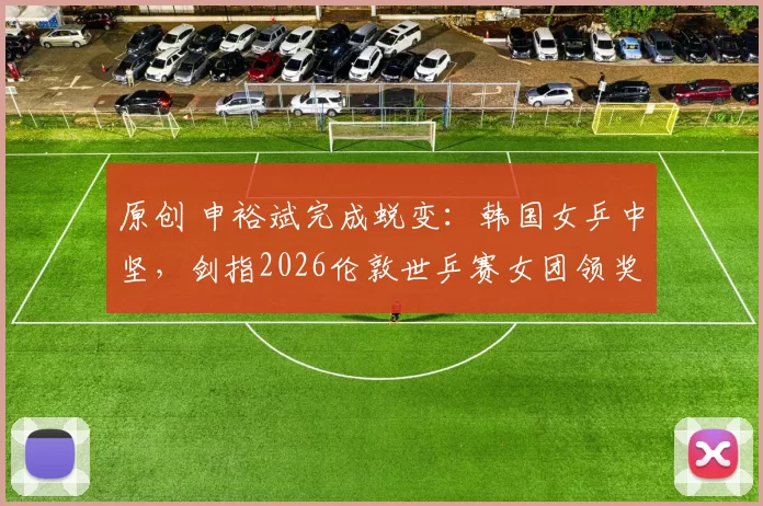 原创 申裕斌完成蜕变：韩国女乒中坚，剑指2026伦敦世乒赛女团领奖台