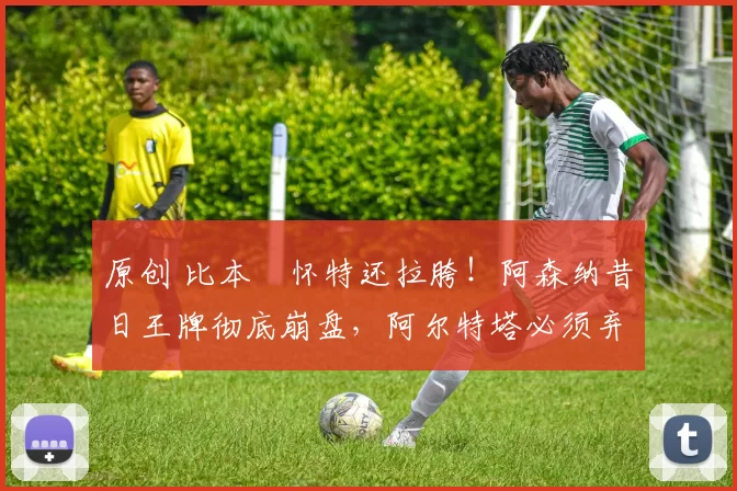 原创 比本・怀特还拉胯！阿森纳昔日王牌彻底崩盘，阿尔特塔必须弃用