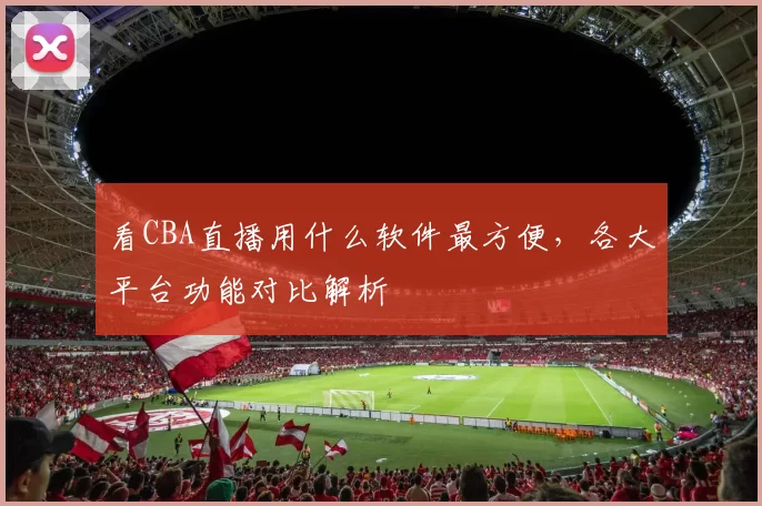看CBA直播用什么软件最方便，各大平台功能对比解析