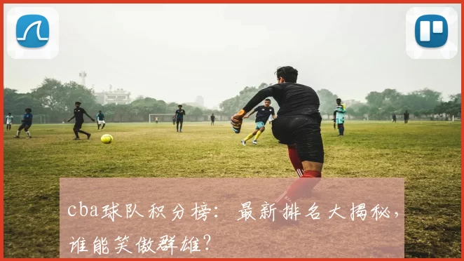 cba球队积分榜：最新排名大揭秘，谁能笑傲群雄？