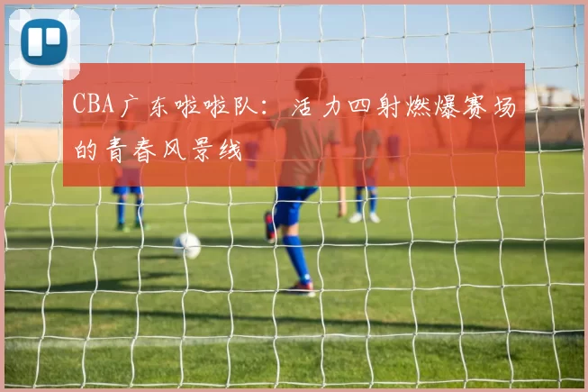 CBA广东啦啦队：活力四射燃爆赛场的青春风景线