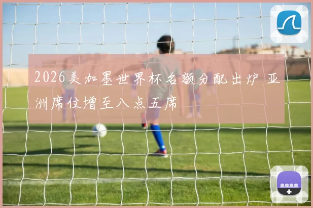 2026美加墨世界杯名额分配出炉 亚洲席位增至八点五席