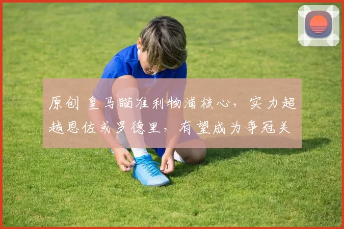 原创 皇马瞄准利物浦核心，实力超越恩佐或罗德里，有望成为争冠关键拼图