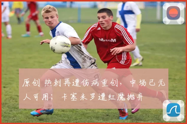 原创 热刺再遭伤病重创，中场已无人可用；卡塞米罗遭红魔抛弃