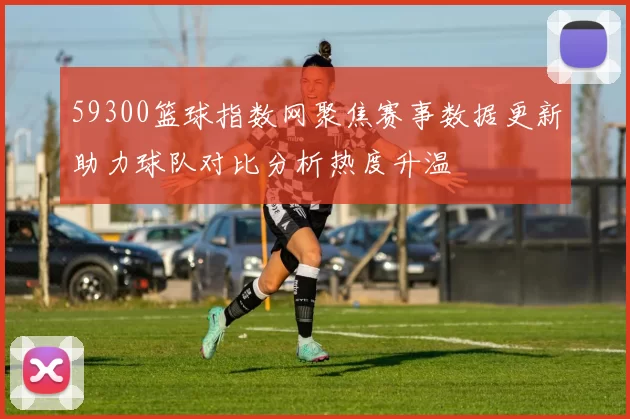 59300篮球指数网聚焦赛事数据更新助力球队对比分析热度升温