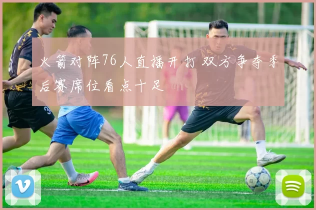 火箭对阵76人直播开打 双方争夺季后赛席位看点十足