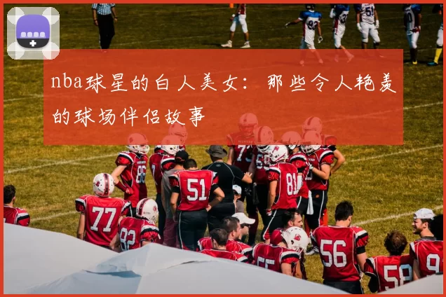 nba球星的白人美女：那些令人艳羡的球场伴侣故事