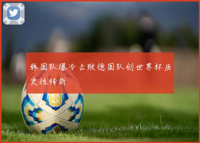 韩国队爆冷击败德国队创世界杯历史性转折