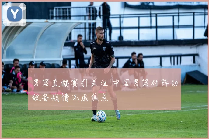 男篮直播赛引关注 中国男篮对阵劲敌备战情况成焦点