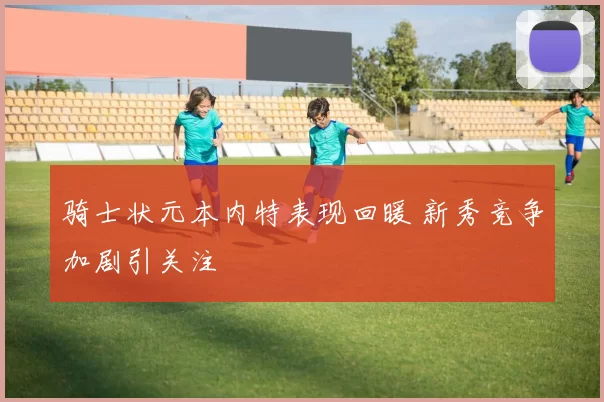 骑士状元本内特表现回暖 新秀竞争加剧引关注