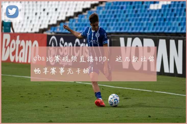 cba比赛视频直播app，这几款让你畅享赛事无卡顿！