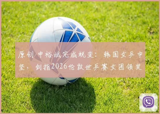 原创 申裕斌完成蜕变：韩国女乒中坚，剑指2026伦敦世乒赛女团领奖台