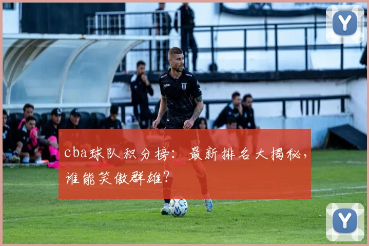 cba球队积分榜：最新排名大揭秘，谁能笑傲群雄？