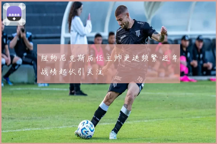 纽约尼克斯历任主帅更迭频繁 近年战绩起伏引关注