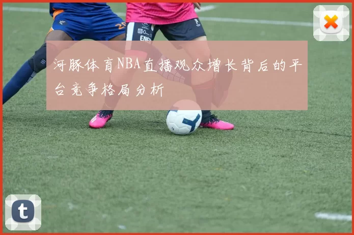 河豚体育NBA直播观众增长背后的平台竞争格局分析