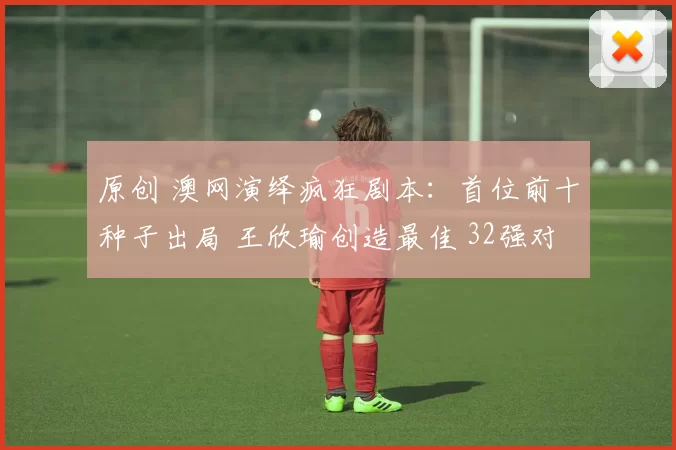 原创 澳网演绎疯狂剧本：首位前十种子出局 王欣瑜创造最佳 32强对阵如下