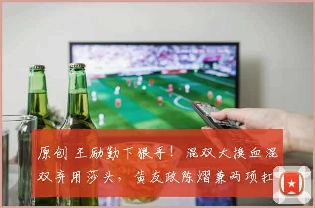 原创 王励勤下狠手！混双大换血混双弃用莎头，黄友政陈熠兼两项扛旗