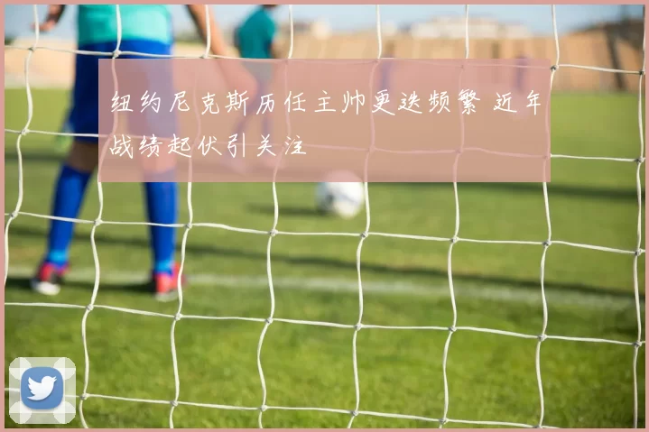 纽约尼克斯历任主帅更迭频繁 近年战绩起伏引关注