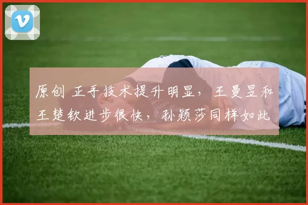 原创 正手技术提升明显，王曼昱和王楚钦进步很快，孙颖莎同样如此