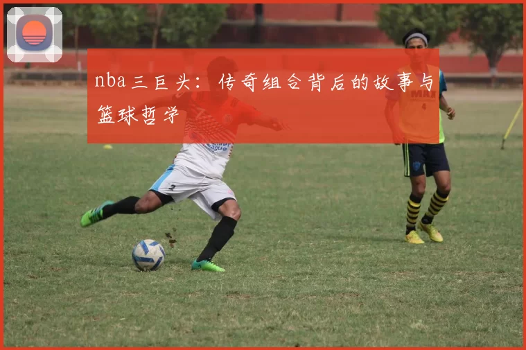 nba三巨头：传奇组合背后的故事与篮球哲学