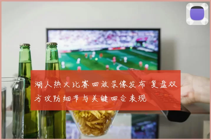 湖人热火比赛回放录像发布 复盘双方攻防细节与关键回合表现