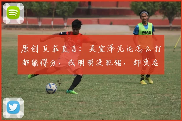 原创 瓦菲直言：吴宜泽无论怎么打都能得分，我明明没犯错，却莫名输掉四五局