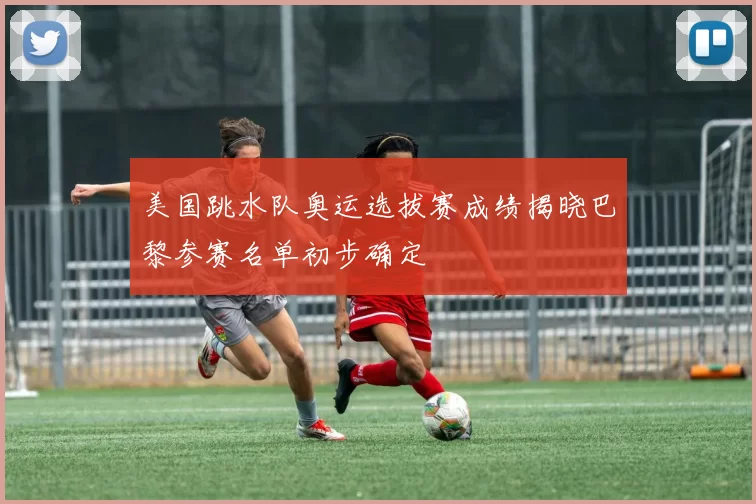 美国跳水队奥运选拔赛成绩揭晓巴黎参赛名单初步确定