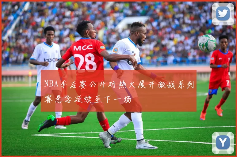NBA季后赛公牛对热火展开激战系列赛悬念延续至下一场
